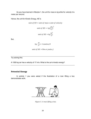 28
As you have learned in Module 1, the unit for mass is kg while for velocity it is
meter per second.
Hence, the unit for Kinetic Energy, KE is
𝑢𝑛𝑖𝑡 𝑜𝑓 𝐾𝐸 = 𝑢𝑛𝑖𝑡 𝑜𝑓 𝑚𝑎𝑠𝑠 𝑥 𝑢𝑛𝑖𝑡 𝑜𝑓 𝑣𝑒𝑙𝑜𝑐𝑖𝑡𝑦
𝑢𝑛𝑖𝑡 𝑜𝑓 𝐾𝐸 = 𝑘𝑔 (
𝑚
𝑠
)
2
𝑢𝑛𝑖𝑡 𝑜𝑓 𝐾𝐸 = 𝑘𝑔
𝑚2
𝑠2
But,
𝑘𝑔 ∙
𝑚
𝑠2
= 1 𝑛𝑒𝑤𝑡𝑜𝑛, 𝑁
𝑢𝑛𝑖𝑡 𝑜𝑓 𝐾𝐸 = 𝑁𝑚 𝑜𝑟 𝑗𝑜𝑢𝑙𝑒𝑠, 𝐽
Try solving this:
A 1000 kg car has a velocity of 17 m/s. What is the car’s kinetic energy?
Potential Energy
In activity 1 you were asked if the illustration of a man lifting a box
demonstrates work.
Figure 5. A man lifting a box
 