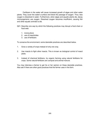 289
Fertilizers in the water will cause increased growth of algae and other water
plants. They cover the water’s surface and block the passage of oxygen. Thus, less
oxygen is dissolved in water. Furthermore, when algae and aquatic plants die, decay
microorganisms use oxygen. Dissolved oxygen becomes insufficient, causing fish
and other aquatic animals to die.
Q21. Describe one way by which the following practices may disrupt a food chain or
food web:
1. monoculture
2. use of insecticides
3. use of fertilizers
To conserve the environment, some desirable practices are described below.
1. Grow a variety of crops instead of only one crop.
2. Use insects to fight other insects. This is known as biological control of insect
pests.
3. Instead of chemical fertilizers, try organic farming using natural fertilizers for
crops. Some natural fertilizers are compost and animal manure.
You may interview a farmer to get his or her opinion on these desirable practices.
Also ask if there are other good practices that the farmer uses in the farm.
 