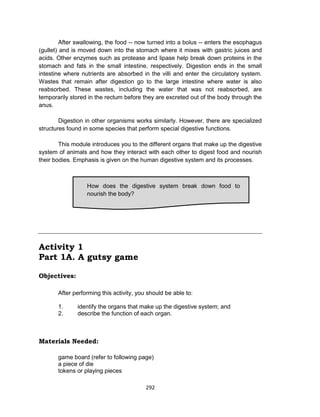 292
After swallowing, the food -- now turned into a bolus -- enters the esophagus
(gullet) and is moved down into the stomach where it mixes with gastric juices and
acids. Other enzymes such as protease and lipase help break down proteins in the
stomach and fats in the small intestine, respectively. Digestion ends in the small
intestine where nutrients are absorbed in the villi and enter the circulatory system.
Wastes that remain after digestion go to the large intestine where water is also
reabsorbed. These wastes, including the water that was not reabsorbed, are
temporarily stored in the rectum before they are excreted out of the body through the
anus.
Digestion in other organisms works similarly. However, there are specialized
structures found in some species that perform special digestive functions.
This module introduces you to the different organs that make up the digestive
system of animals and how they interact with each other to digest food and nourish
their bodies. Emphasis is given on the human digestive system and its processes.
Activity 1
Part 1A. A gutsy game
Objectives:
After performing this activity, you should be able to:
1. identify the organs that make up the digestive system; and
2. describe the function of each organ.
Materials Needed:
game board (refer to following page)
a piece of die
tokens or playing pieces
How does the digestive system break down food to
nourish the body?
 