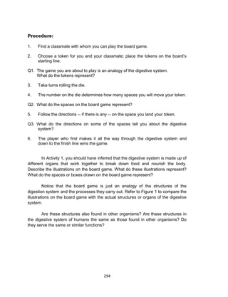 294
Procedure:
1. Find a classmate with whom you can play the board game.
2. Choose a token for you and your classmate; place the tokens on the board’s
starting line.
Q1. The game you are about to play is an analogy of the digestive system.
What do the tokens represent?
3. Take turns rolling the die.
4. The number on the die determines how many spaces you will move your token.
Q2. What do the spaces on the board game represent?
5. Follow the directions -- if there is any -- on the space you land your token.
Q3. What do the directions on some of the spaces tell you about the digestive
system?
6. The player who first makes it all the way through the digestive system and
down to the finish line wins the game.
In Activity 1, you should have inferred that the digestive system is made up of
different organs that work together to break down food and nourish the body.
Describe the illustrations on the board game. What do these illustrations represent?
What do the spaces or boxes drawn on the board game represent?
Notice that the board game is just an analogy of the structures of the
digestion system and the processes they carry out. Refer to Figure 1 to compare the
illustrations on the board game with the actual structures or organs of the digestive
system.
Are these structures also found in other organisms? Are these structures in
the digestive system of humans the same as those found in other organisms? Do
they serve the same or similar functions?
 