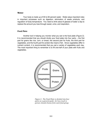 313
Water
Your body is made up of 55 to 60 percent water. Water plays important roles
in important processes such as digestion, elimination of waste products, and
regulation of body temperature. You need to drink about 8 glasses of water a day to
replace the amount you lose through sweat, urine, and respiration.
Food Plate
Another tool in helping you monitor what you eat is the food plate (Figure 2).
It is recommended that you should divide your food plate into four parts – the first
part for grains like rice, corn, or bread, the second part for fruits, the third part for
vegetables, and the fourth part for protein like meat or fish. Since vegetables differ in
nutrient content, it is recommended that you eat a variety of vegetables each day.
The most important thing to remember is to fill one-half of your plate with fruits and
vegetables.
Figure 2. The Food Plate is divided into four
parts as a general guide for how much a
person should choose from each food group.
 