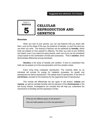 317
CELLULAR
REPRODUCTION AND
GENETICS
Overview
When you look at your parents, you can see features that you share with
them, such as the shape of the eye, the presence of dimples, or even the hand you
use when you write. The sharing of features can be explained by heredity, where
traits are passed on from parents to offspring. Yet when you look at your brothers
and sisters, even if you share the same parents, each one of you can be considered
unique based on the combination of traits each possesses. That is variation, which
demonstrates differences among individuals.
Genetics is the study of heredity and variation. It aims to understand how
traits can be passed on to the next generation and how variation arises.
Every living thing undergoes reproduction. The nutrients taken by an
individual will provide for energy for metabolic processes, for growth and
development as well as reproduction. The cellular level of reproduction, in the form of
cell division, provides for the backdrop for the organismal level of reproduction.
This module will differentiate the two types of cell division, mitosis and
meiosis, as well as correlate heredity with the behavior of the chromosomes in the
cell during meiosis. Investigations are included that will help you understand the
mechanisms of heredity and the expression of traits.
What are the different types of cell division?
How are traits passed on to the next generation?
Unit 4
MODULE
5
Suggested time allotment: 4 to 5 hours
 