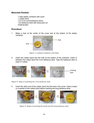32
Materials Needed:
1 clear plastic container with cover
1 rubber band
1 pc 3-cm round barbecue sticks
1 pc barbecue stick with sharp part cut
masking tape
Procedure:
1. Make a hole at the center of the cover and at the bottom of the plastic
container.
Figure 7. A plastic container with holes
2. Insert the rubber band into the hole at the bottom of the container. Insert in
between the rubber band the 3-cm barbecue stick. Tape the barbecue stick to
keep it in place.
Figure 8. Steps in inserting the 3-cm barbecue stick
3. Insert the other end of the rubber band into the hole in the cover. Insert a bead
or a washer to the rubber band before inserting the long barbecue stick.
Figure 9. Steps in inserting the bead and the long barbecue stick
hole
hole
masking
tape
 