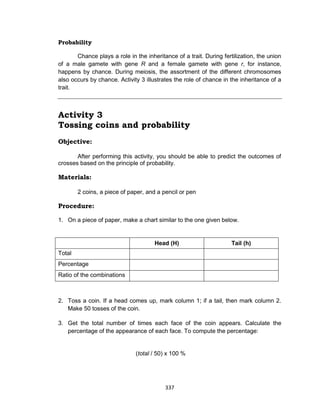 337
Probability
Chance plays a role in the inheritance of a trait. During fertilization, the union
of a male gamete with gene R and a female gamete with gene r, for instance,
happens by chance. During meiosis, the assortment of the different chromosomes
also occurs by chance. Activity 3 illustrates the role of chance in the inheritance of a
trait.
Activity 3
Tossing coins and probability
Objective:
After performing this activity, you should be able to predict the outcomes of
crosses based on the principle of probability.
Materials:
2 coins, a piece of paper, and a pencil or pen
Procedure:
1. On a piece of paper, make a chart similar to the one given below.
Head (H) Tail (h)
Total
Percentage
Ratio of the combinations
2. Toss a coin. If a head comes up, mark column 1; if a tail, then mark column 2.
Make 50 tosses of the coin.
3. Get the total number of times each face of the coin appears. Calculate the
percentage of the appearance of each face. To compute the percentage:
(total / 50) x 100 %
 
