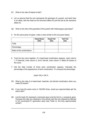 338
Q1. What is the ratio of heads to tails?
4. Let us assume that the coin represents the genotype of a parent, and each face
is an allele, with the head as the dominant allele (H) and the tail as the recessive
allele (h).
Q2. What is the ratio of the gametes of this parent with heterozygous genotype?
5. On the same piece of paper, make a chart similar to the one given below.
Head-Head
(HH)
Head-Tail
(Hh)
Tail-Tail
(hh)
Total
Percentage
Ratio of the combinations
6. Toss the two coins together. If a head-head combination appears, mark column
1; if head-tail, mark column 2; and if tail-tail, mark column 3. Make 50 tosses of
the coins.
7. Get the total number of times each combination appears. Calculate the
percentage of the appearance of each combination. To compute the percentage:
(total / 50) x 100 %
Q3. What is the ratio of a head-head, head-tail, and tail-tail combination when you
make 50 tosses?
Q4. If you toss the same coins in 100,000 times, would you approximately get the
same ratio?
Q5. Let the head (H) represent a dominant gene and the tail (h), a recessive gene.
Compare the ratio you obtained in this activity with the one obtained by Mendel
in his monohybrid F2 generation peas (see Table 3). Are they approximately
similar?
_____________________________________________________
 