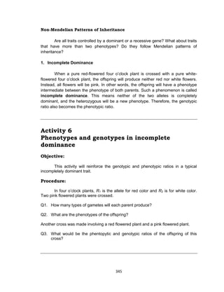 345
Non-Mendelian Patterns of Inheritance
Are all traits controlled by a dominant or a recessive gene? What about traits
that have more than two phenotypes? Do they follow Mendelian patterns of
inheritance?
1. Incomplete Dominance
When a pure red-flowered four o’clock plant is crossed with a pure white-
flowered four o’clock plant, the offspring will produce neither red nor white flowers.
Instead, all flowers will be pink. In other words, the offspring will have a phenotype
intermediate between the phenotype of both parents. Such a phenomenon is called
incomplete dominance. This means neither of the two alleles is completely
dominant, and the heterozygous will be a new phenotype. Therefore, the genotypic
ratio also becomes the phenotypic ratio.
Activity 6
Phenotypes and genotypes in incomplete
dominance
Objective:
This activity will reinforce the genotypic and phenotypic ratios in a typical
incompletely dominant trait.
Procedure:
In four o’clock plants, R1 is the allele for red color and R2 is for white color.
Two pink flowered plants were crossed.
Q1. How many types of gametes will each parent produce?
Q2. What are the phenotypes of the offspring?
Another cross was made involving a red flowered plant and a pink flowered plant.
Q3. What would be the phentopytic and genotypic ratios of the offspring of this
cross?
 