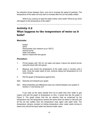 47
the attractive forces between them, and not to increase the speed of particles. The
temperature of the water will only start to increase after the ice has totally melted.
What if you continue to heat the water further until it boils? What do you think
will happen to the temperature of the water?
Activity 3.2
What happens to the temperature of water as it
boils?
Materials:
beaker
stirrer
thermometer (can measure up to 100°C)
alcohol burner
water (hot water)
stand or tripod with wire gauze
Procedure:
1. Fill the beaker with 100 mL hot water and place it above the alcohol burner
using the tripod with wire gauze.
2. Measure and record the temperature of the water every 2 minutes until it
boils. Once the water starts to boil, continue taking the temperature for 4-6
more minutes.
3. Plot the graph of temperature against time.
Q20. Describe and interpret your graph.
Q21. What similarities and differences have you noticed between your graphs in
Activity 3.1 and Activity 3.2?
If you heat up the same sample from ice to water then from water to gas
(vapor) and plot the graph of temperature vs time, it would look like the graph in
Figure 5. The graph shows that the ice absorbs heat as evidenced by the
temperature rise; the temperature remains the same when ice starts to melt and until
all the ice has melted; then the temperature rises again until water boils. The
temperature remains constant at boiling temperature when water starts turning to
steam and until all the liquid water has become water vapor.
 