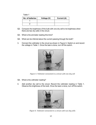 57
Table 1
No. of batteries Voltage (V) Current (A)
1
2
Q2. Compare the brightness of the bulb with one dry cell to its brightness when
there are two dry cells in the circuit.
Q3. What is the ammeter reading this time?
Q4. What can be inferred about the current passing through the bulb?
3. Connect the voltmeter in the circuit as shown in Figure 5. Switch on and record
the voltage in Table 1. Once the task is done, turn off the switch.
Figure 5. Voltmeter connected in a circuit with one dry cell
Q5. What is the voltmeter reading?
4. Add another dry cell to the circuit. Record the voltmeter reading in Table 1.
Observe the brightness of the bulb. Once the task is done, turn off the switch.
Figure 6. Voltmeter connected in a circuit with two dry cells
 