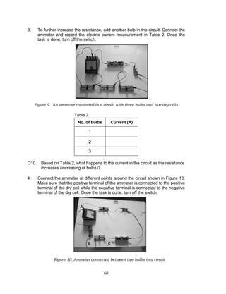 60
3. To further increase the resistance, add another bulb in the circuit. Connect the
ammeter and record the electric current measurement in Table 2. Once the
task is done, turn off the switch.
Figure 9. An ammeter connected in a circuit with three bulbs and two dry cells
Table 2
Q10. Based on Table 2, what happens to the current in the circuit as the resistance
increases (increasing of bulbs)?
4. Connect the ammeter at different points around the circuit shown in Figure 10.
Make sure that the positive terminal of the ammeter is connected to the positive
terminal of the dry cell while the negative terminal is connected to the negative
terminal of the dry cell. Once the task is done, turn off the switch.
Figure 10. Ammeter connected between two bulbs in a circuit
No. of bulbs Current (A)
1
2
3
A
B C
 
