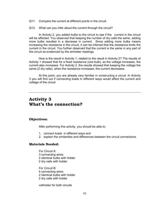 61
Q11. Compare the current at different points in the circuit.
Q12. What can you infer about the current through the circuit?
In Activity 2, you added bulbs to the circuit to see if the current in the circuit
will be affected. You observed that keeping the number of dry cells the same, adding
more bulbs resulted in a decrease in current. Since adding more bulbs means
increasing the resistance in the circuit, it can be inferred that the resistance limits the
current in the circuit. You further observed that the current is the same in any part of
the circuit as evidenced by the ammeter readings.
How is the result in Activity 1, related to the result in Activity 2? The results of
Activity 1 showed that for a fixed resistance (one bulb), as the voltage increases, the
current also increases. For Activity 2, the results showed that keeping the voltage the
same (2 dry cells), when the resistance increases, the current decreases.
At this point, you are already very familiar in constructing a circuit. In Activity
3 you will find out if connecting loads in different ways would affect the current and
voltage of the circuit
Activity 3
What’s the connection?
Objectives:
After performing this activity, you should be able to:
1. connect loads in different ways and
2. explain the similarities and differences between the circuit connections.
Materials Needed:
For Circuit A:
3 connecting wires
2 identical bulbs with holder
2 dry cells with holder
For Circuit B:
4 connecting wires
2 identical bulbs with holder
2 dry cells with holder
voltmeter for both circuits
 