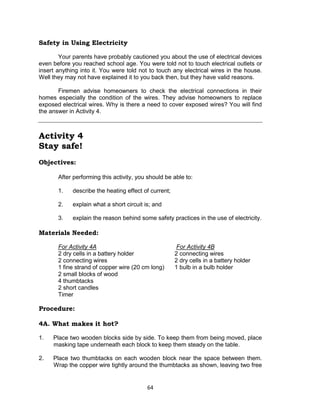 64
Safety in Using Electricity
Your parents have probably cautioned you about the use of electrical devices
even before you reached school age. You were told not to touch electrical outlets or
insert anything into it. You were told not to touch any electrical wires in the house.
Well they may not have explained it to you back then, but they have valid reasons.
Firemen advise homeowners to check the electrical connections in their
homes especially the condition of the wires. They advise homeowners to replace
exposed electrical wires. Why is there a need to cover exposed wires? You will find
the answer in Activity 4.
Activity 4
Stay safe!
Objectives:
After performing this activity, you should be able to:
1. describe the heating effect of current;
2. explain what a short circuit is; and
3. explain the reason behind some safety practices in the use of electricity.
Materials Needed:
For Activity 4A For Activity 4B
2 dry cells in a battery holder 2 connecting wires
2 connecting wires 2 dry cells in a battery holder
1 fine strand of copper wire (20 cm long) 1 bulb in a bulb holder
2 small blocks of wood
4 thumbtacks
2 short candles
Timer
Procedure:
4A. What makes it hot?
1. Place two wooden blocks side by side. To keep them from being moved, place
masking tape underneath each block to keep them steady on the table.
2. Place two thumbtacks on each wooden block near the space between them.
Wrap the copper wire tightly around the thumbtacks as shown, leaving two free
 