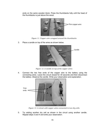 65
ends on the same wooden block. Press the thumbtacks fully until the head of
the thumbtacks is just above the wood.
Figure 11. Copper wire wrapped around the thumbtacks
3. Place a candle on top of the wires as shown below.
Figure 12. A candle on top of the copper wires
4. Connect the two free ends of the copper wire to the battery using the
connecting wires. Leave the circuit closed for 30 seconds and then disconnect
the battery. Observe the candle. Write your observation and explanation.
Figure 13. A circuit with copper wires connected to two dry cells
5. Try adding another dry cell as shown in the circuit using another candle.
Repeat steps 3 and 4 and write your observation.
Thin copper wire
Candle
Free
ends
 