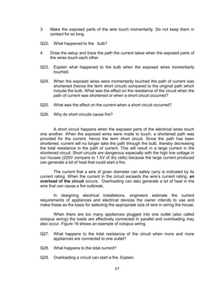 67
3. Make the exposed parts of the wire touch momentarily. Do not keep them in
contact for so long.
Q22. What happened to the bulb?
4. Draw the setup and trace the path the current takes when the exposed parts of
the wires touch each other.
Q23. Explain what happened to the bulb when the exposed wires momentarily
touched.
Q24. When the exposed wires were momentarily touched the path of current was
shortened (hence the term short circuit) compared to the original path which
include the bulb. What was the effect on the resistance of the circuit when the
path of current was shortened or when a short circuit occurred?
Q25. What was the effect on the current when a short circuit occurred?
Q26. Why do short circuits cause fire?
A short circuit happens when the exposed parts of the electrical wires touch
one another. When the exposed wires were made to touch, a shortened path was
provided for the current, hence the term short circuit. Since the path has been
shortened, current will no longer take the path through the bulb, thereby decreasing
the total resistance in the path of current. This will result in a large current in the
shortened circuit. Short circuits are dangerous especially with the high line voltage in
our houses (220V compare to 1.5V of dry cells) because the large current produced
can generate a lot of heat that could start a fire.
The current that a wire of given diameter can safely carry is indicated by its
current rating. When the current in the circuit exceeds the wire’s current rating, an
overload of the circuit occurs. Overloading can also generate a lot of heat in the
wire that can cause a fire outbreak.
In designing electrical installations, engineers estimate the current
requirements of appliances and electrical devices the owner intends to use and
make these as the basis for selecting the appropriate size of wire in wiring the house.
When there are too many appliances plugged into one outlet (also called
octopus wiring) the loads are effectively connected in parallel and overloading may
also occur. Figure 16 shows an example of octopus wiring.
Q27. What happens to the total resistance of the circuit when more and more
appliances are connected to one outlet?
Q28. What happens to the total current?
Q29. Overloading a circuit can start a fire. Explain.
 