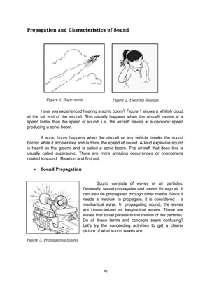 70
Propagation and Characteristics of Sound
Have you experienced hearing a sonic boom? Figure 1 shows a whitish cloud
at the tail end of the aircraft. This usually happens when the aircraft travels at a
speed faster than the speed of sound, i.e., the aircraft travels at supersonic speed
producing a sonic boom.
A sonic boom happens when the aircraft or any vehicle breaks the sound
barrier while it accelerates and outruns the speed of sound. A loud explosive sound
is heard on the ground and is called a sonic boom. The aircraft that does this is
usually called supersonic. There are more amazing occurrences or phenomena
related to sound. Read on and find out.
 Sound Propagation
Sound consists of waves of air particles.
Generally, sound propagates and travels through air. It
can also be propagated through other media. Since it
needs a medium to propagate, it is considered a
mechanical wave. In propagating sound, the waves
are characterized as longitudinal waves. These are
waves that travel parallel to the motion of the particles.
Do all these terms and concepts seem confusing?
Let’s try the succeeding activities to get a clearer
picture of what sound waves are.
Figure 3. Propagating Sound
Figure 2. Hearing SoundsFigure 1. Supersonic
 