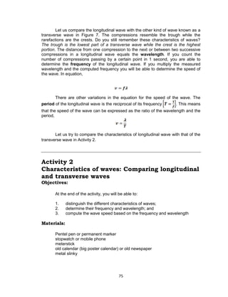 75
Let us compare the longitudinal wave with the other kind of wave known as a
transverse wave in Figure 7. The compressions resemble the trough while the
rarefactions are the crests. Do you still remember these characteristics of waves?
The trough is the lowest part of a transverse wave while the crest is the highest
portion. The distance from one compression to the next or between two successive
compressions in a longitudinal wave equals the wavelength. If you count the
number of compressions passing by a certain point in 1 second, you are able to
determine the frequency of the longitudinal wave. If you multiply the measured
wavelength and the computed frequency you will be able to determine the speed of
the wave. In equation,
There are other variations in the equation for the speed of the wave. The
period of the longitudinal wave is the reciprocal of its frequency . This means
that the speed of the wave can be expressed as the ratio of the wavelength and the
period,
Let us try to compare the characteristics of longitudinal wave with that of the
transverse wave in Activity 2.
Activity 2
Characteristics of waves: Comparing longitudinal
and transverse waves
Objectives:
At the end of the activity, you will be able to:
1. distinguish the different characteristics of waves;
2. determine their frequency and wavelength; and
3. compute the wave speed based on the frequency and wavelength
Materials:
Pentel pen or permanent marker
stopwatch or mobile phone
meterstick
old calendar (big poster calendar) or old newspaper
metal slinky
 