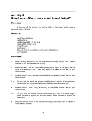 78
Activity 3
Sound race...Where does sound travel fastest?
Objective:
At the end of the activity, you will be able to distinguish which material
transmits sound the best.
Materials:
watch/clock that ticks
mobile phone
wooden dowel 80-100 cm long
metal rod 80-100 cm long
string (1 meter)
metal spoon
3 pieces zip lock bag (3x3) or waterproof mobile phone
carrying case
Procedure:
1. Hold a ticking watch/clock as far away from your body as you can. Observe
whether or not you can hear the ticking.
2. Press one end of the wooden dowel against the back part of the watch and the
other end beside your ear. Listen very well to the ticking sound. Record your
observations.
3. Repeat step #2 using a metal rod instead of the wooden dowel. Record your
observations.
Q14. Did you hear the watch tick when you held it at arm's length? When you held
it against the wooden dowel? When you held it against the metal rod?
4. Repeat steps #1 to #3 using a vibrating mobile phone instead. Record your
observations.
Q15. Did you hear the mobile phone vibrate when you held it at arm's length?
When you held it against the wooden dowel? When you held it against the
metal rod?
5. Place the mobile phone in the waterproof carrying case and dip it in a basin of
water while it vibrates.
 