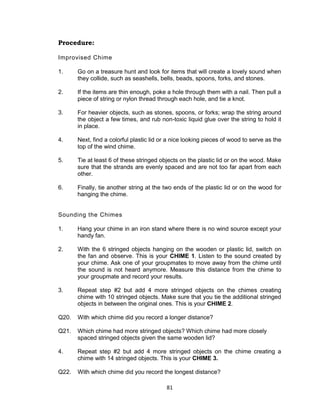 81
Procedure:
Improvised Chime
1. Go on a treasure hunt and look for items that will create a lovely sound when
they collide, such as seashells, bells, beads, spoons, forks, and stones.
2. If the items are thin enough, poke a hole through them with a nail. Then pull a
piece of string or nylon thread through each hole, and tie a knot.
3. For heavier objects, such as stones, spoons, or forks; wrap the string around
the object a few times, and rub non-toxic liquid glue over the string to hold it
in place.
4. Next, find a colorful plastic lid or a nice looking pieces of wood to serve as the
top of the wind chime.
5. Tie at least 6 of these stringed objects on the plastic lid or on the wood. Make
sure that the strands are evenly spaced and are not too far apart from each
other.
6. Finally, tie another string at the two ends of the plastic lid or on the wood for
hanging the chime.
Sounding the Chimes
1. Hang your chime in an iron stand where there is no wind source except your
handy fan.
2. With the 6 stringed objects hanging on the wooden or plastic lid, switch on
the fan and observe. This is your CHIME 1. Listen to the sound created by
your chime. Ask one of your groupmates to move away from the chime until
the sound is not heard anymore. Measure this distance from the chime to
your groupmate and record your results.
3. Repeat step #2 but add 4 more stringed objects on the chimes creating
chime with 10 stringed objects. Make sure that you tie the additional stringed
objects in between the original ones. This is your CHIME 2.
Q20. With which chime did you record a longer distance?
Q21. Which chime had more stringed objects? Which chime had more closely
spaced stringed objects given the same wooden lid?
4. Repeat step #2 but add 4 more stringed objects on the chime creating a
chime with 14 stringed objects. This is your CHIME 3.
Q22. With which chime did you record the longest distance?
 