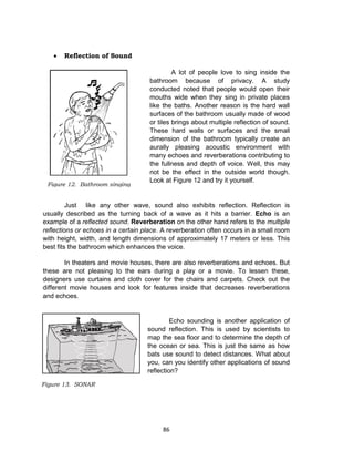 86
 Reflection of Sound
A lot of people love to sing inside the
bathroom because of privacy. A study
conducted noted that people would open their
mouths wide when they sing in private places
like the baths. Another reason is the hard wall
surfaces of the bathroom usually made of wood
or tiles brings about multiple reflection of sound.
These hard walls or surfaces and the small
dimension of the bathroom typically create an
aurally pleasing acoustic environment with
many echoes and reverberations contributing to
the fullness and depth of voice. Well, this may
not be the effect in the outside world though.
Look at Figure 12 and try it yourself.
Just like any other wave, sound also exhibits reflection. Reflection is
usually described as the turning back of a wave as it hits a barrier. Echo is an
example of a reflected sound. Reverberation on the other hand refers to the multiple
reflections or echoes in a certain place. A reverberation often occurs in a small room
with height, width, and length dimensions of approximately 17 meters or less. This
best fits the bathroom which enhances the voice.
In theaters and movie houses, there are also reverberations and echoes. But
these are not pleasing to the ears during a play or a movie. To lessen these,
designers use curtains and cloth cover for the chairs and carpets. Check out the
different movie houses and look for features inside that decreases reverberations
and echoes.
Echo sounding is another application of
sound reflection. This is used by scientists to
map the sea floor and to determine the depth of
the ocean or sea. This is just the same as how
bats use sound to detect distances. What about
you, can you identify other applications of sound
reflection?
Figure 12. Bathroom singing
Figure 13. SONAR
 