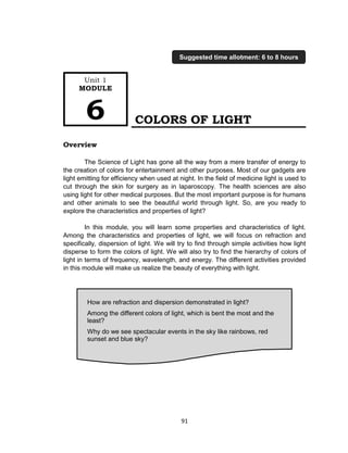 91
COLORS OF LIGHT
Overview
The Science of Light has gone all the way from a mere transfer of energy to
the creation of colors for entertainment and other purposes. Most of our gadgets are
light emitting for efficiency when used at night. In the field of medicine light is used to
cut through the skin for surgery as in laparoscopy. The health sciences are also
using light for other medical purposes. But the most important purpose is for humans
and other animals to see the beautiful world through light. So, are you ready to
explore the characteristics and properties of light?
In this module, you will learn some properties and characteristics of light.
Among the characteristics and properties of light, we will focus on refraction and
specifically, dispersion of light. We will try to find through simple activities how light
disperse to form the colors of light. We will also try to find the hierarchy of colors of
light in terms of frequency, wavelength, and energy. The different activities provided
in this module will make us realize the beauty of everything with light.
How are refraction and dispersion demonstrated in light?
Among the different colors of light, which is bent the most and the
least?
Why do we see spectacular events in the sky like rainbows, red
sunset and blue sky?
Unit 1
MODULE
6
Suggested time allotment: 6 to 8 hours
 