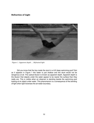 92
Refraction of Light
Did you know that the boy made the stunt in a 6-ft deep swimming pool? But
as it appears in Figure 1 the water is just shallow and the stunt would not be
dangerous at all. This optical illusion is known as apparent depth. Apparent depth is
the illusion that objects under the water appear to be nearer the surface than they
really are. This is visible when an observer is standing beside the swimming pool
looking at an object under water. This phenomenon is a consequence of the bending
of light when light traverses the air-water boundary.
Figure 1. Apparent depth … Refracted light
 