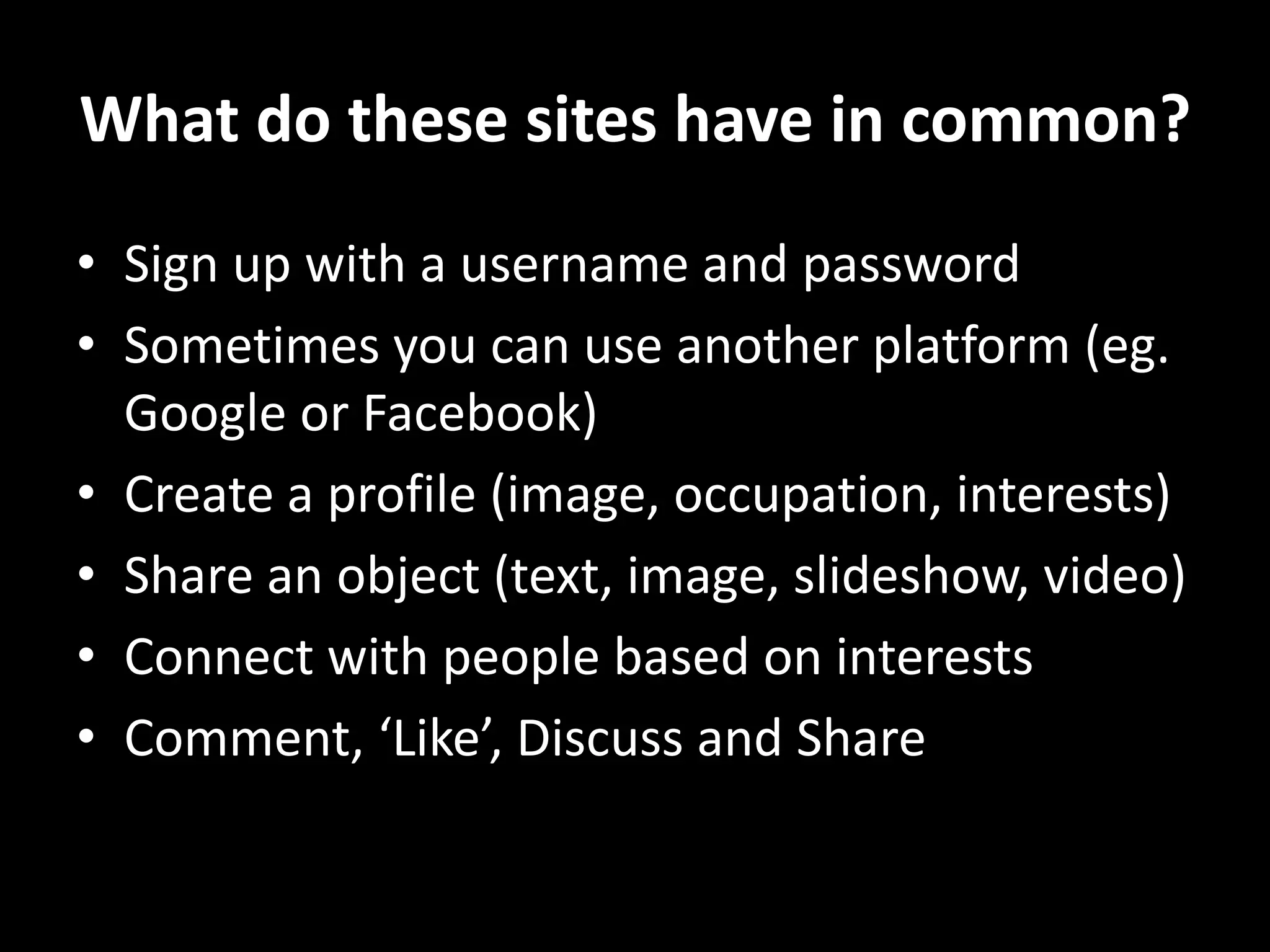 What do these sites have in common?
• Sign up with a username and password
• Sometimes you can use another platform (eg.
Google or Facebook)
• Create a profile (image, occupation, interests)
• Share an object (text, image, slideshow, video)
• Connect with people based on interests
• Comment, ‘Like’, Discuss and Share
 