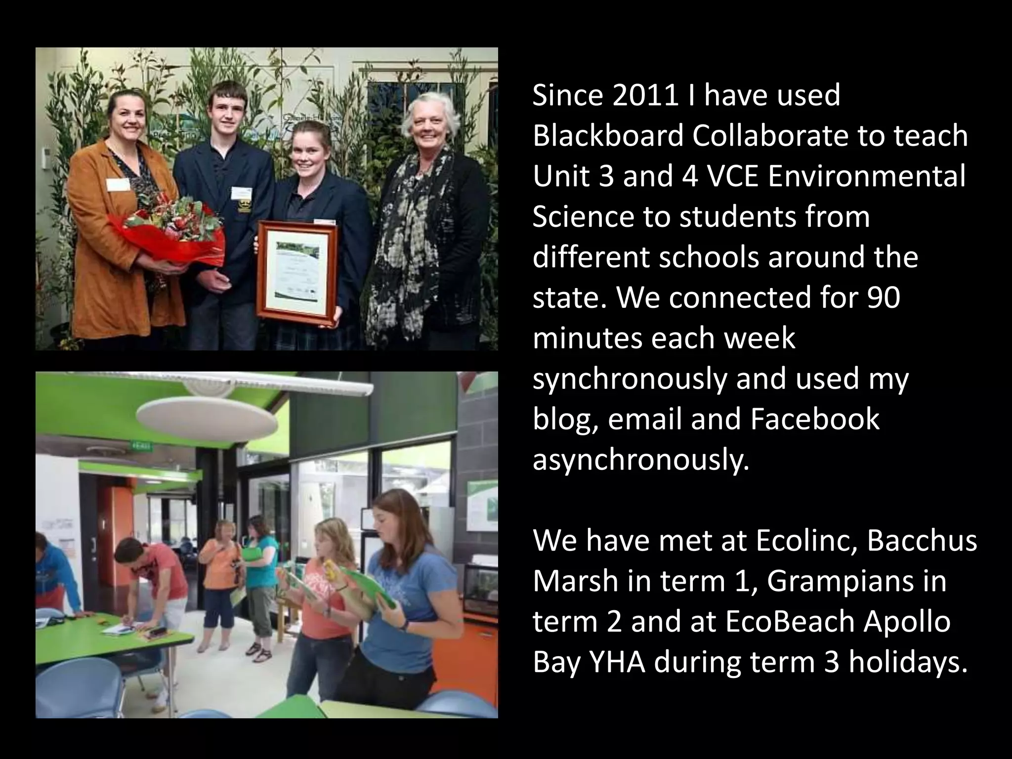 Since 2011 I have used
Blackboard Collaborate to teach
Unit 3 and 4 VCE Environmental
Science to students from
different schools around the
state. We connected for 90
minutes each week
synchronously and used my
blog, email and Facebook
asynchronously.
We have met at Ecolinc, Bacchus
Marsh in term 1, Grampians in
term 2 and at EcoBeach Apollo
Bay YHA during term 3 holidays.
 