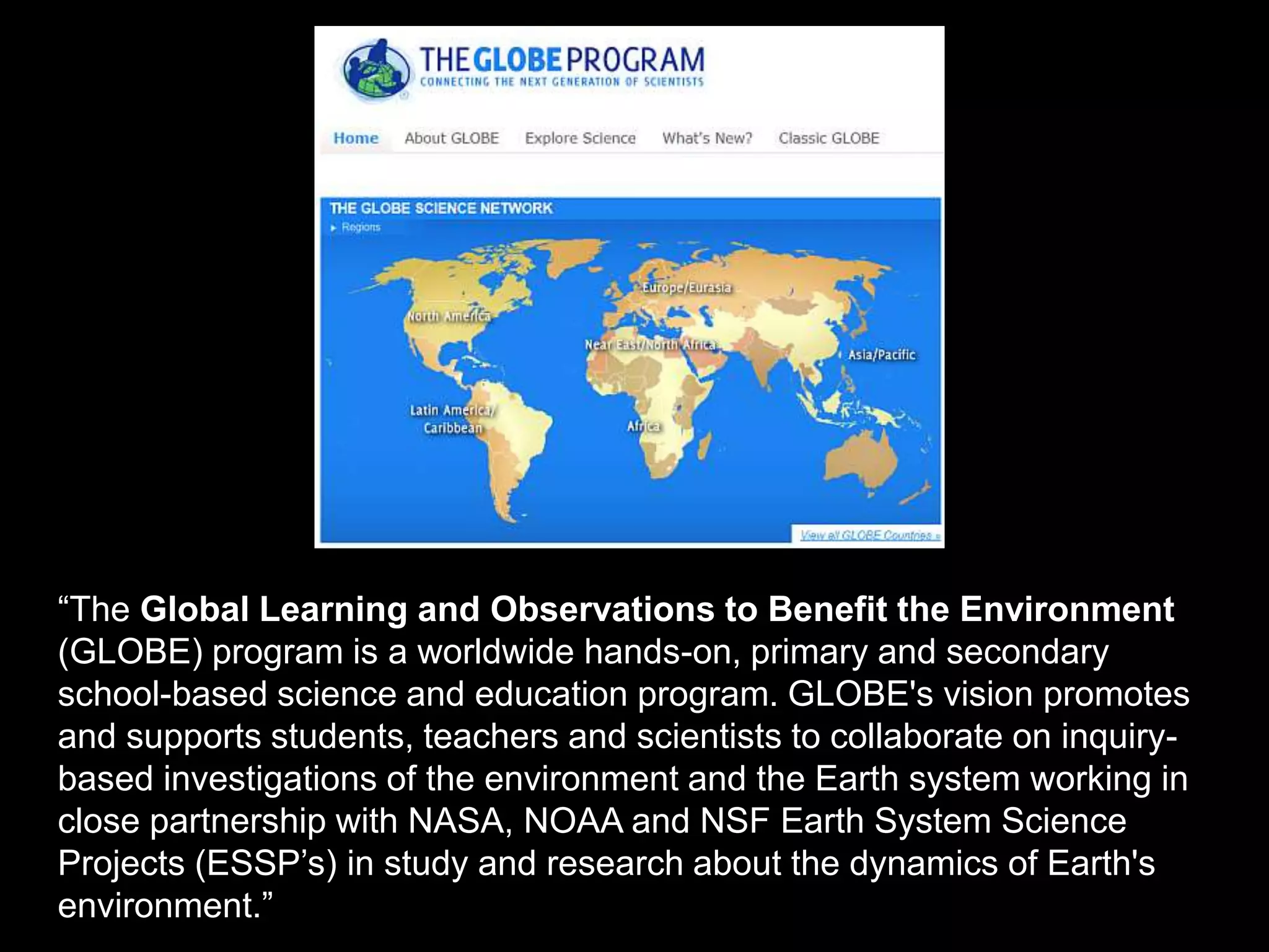 “The Global Learning and Observations to Benefit the Environment
(GLOBE) program is a worldwide hands-on, primary and secondary
school-based science and education program. GLOBE's vision promotes
and supports students, teachers and scientists to collaborate on inquiry-
based investigations of the environment and the Earth system working in
close partnership with NASA, NOAA and NSF Earth System Science
Projects (ESSP’s) in study and research about the dynamics of Earth's
environment.”
 