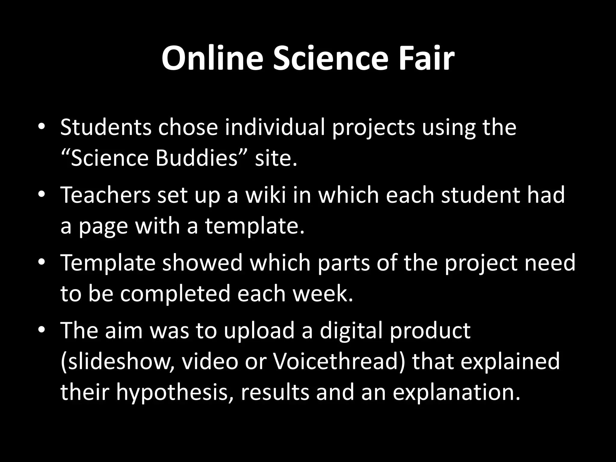 Online Science Fair
• Students chose individual projects using the
“Science Buddies” site.
• Teachers set up a wiki in which each student had
a page with a template.
• Template showed which parts of the project need
to be completed each week.
• The aim was to upload a digital product
(slideshow, video or Voicethread) that explained
their hypothesis, results and an explanation.
 