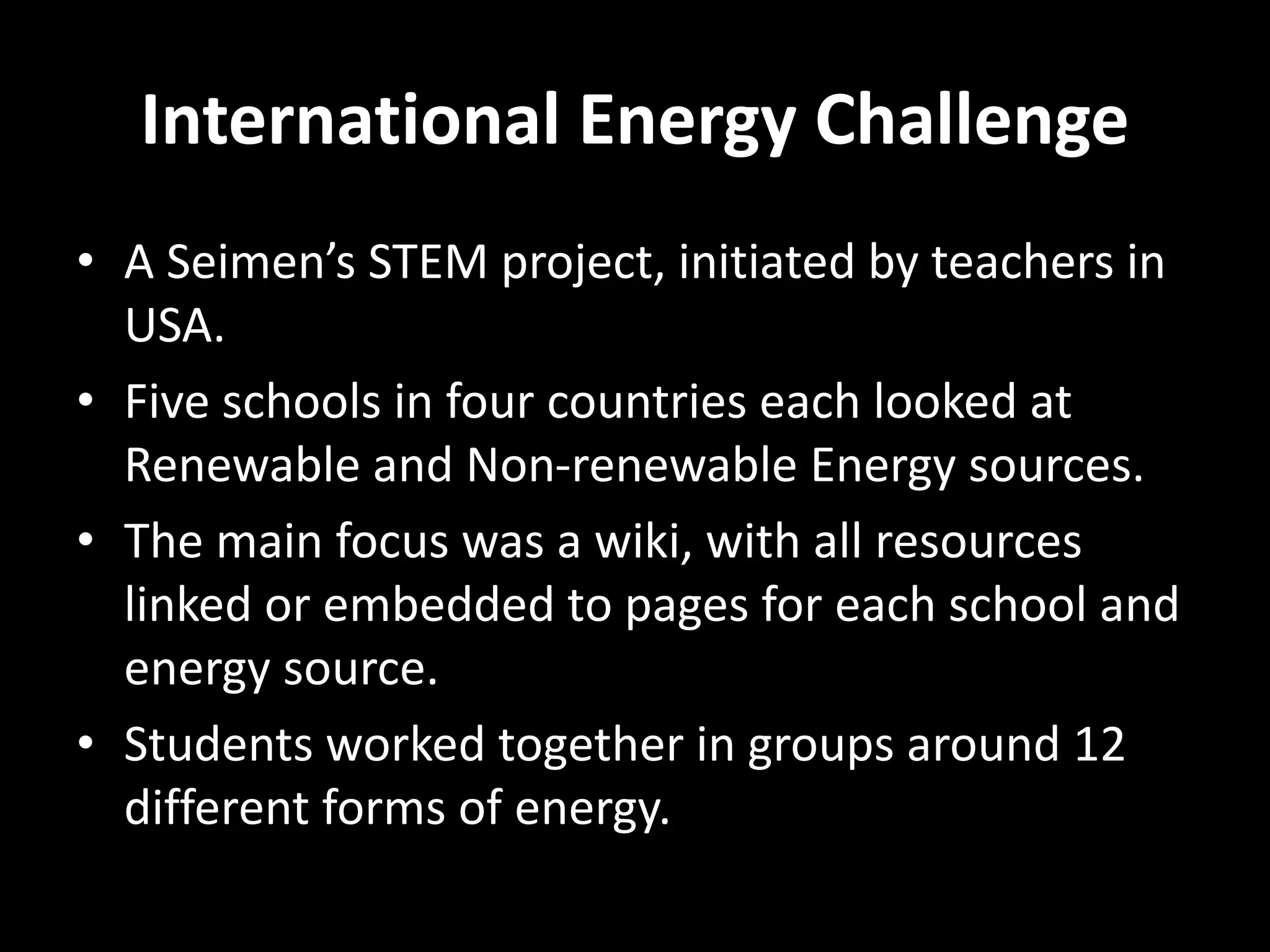 International Energy Challenge
• A Seimen’s STEM project, initiated by teachers in
USA.
• Five schools in four countries each looked at
Renewable and Non-renewable Energy sources.
• The main focus was a wiki, with all resources
linked or embedded to pages for each school and
energy source.
• Students worked together in groups around 12
different forms of energy.
 