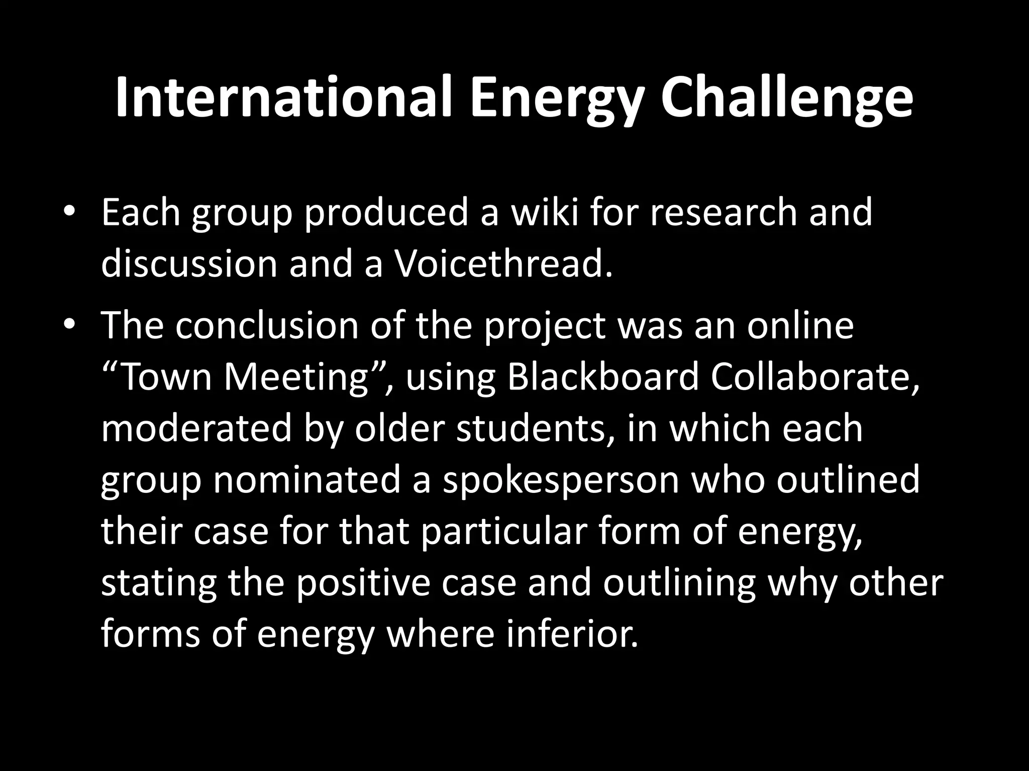 International Energy Challenge
• Each group produced a wiki for research and
discussion and a Voicethread.
• The conclusion of the project was an online
“Town Meeting”, using Blackboard Collaborate,
moderated by older students, in which each
group nominated a spokesperson who outlined
their case for that particular form of energy,
stating the positive case and outlining why other
forms of energy where inferior.
 