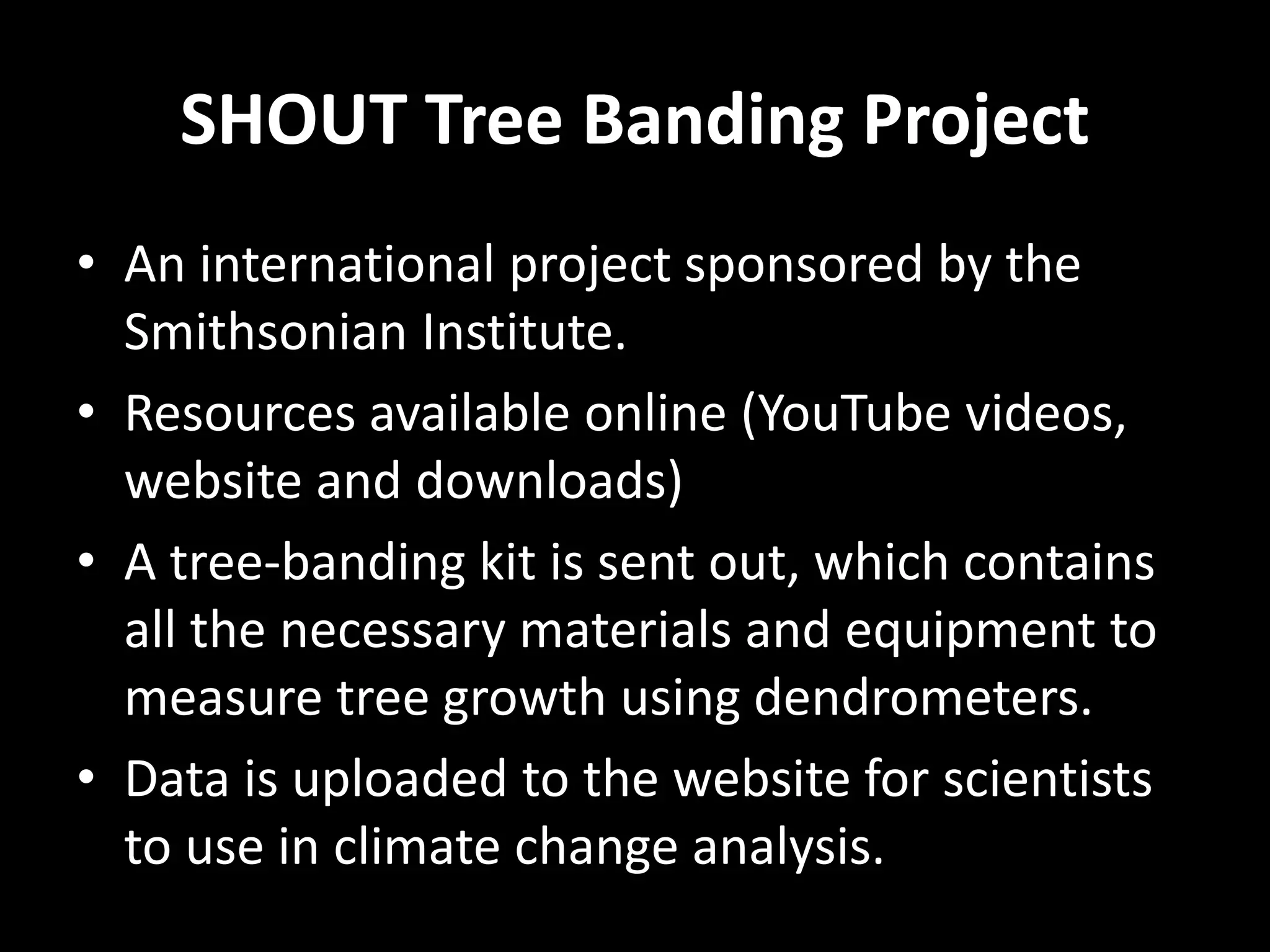 SHOUT Tree Banding Project
• An international project sponsored by the
Smithsonian Institute.
• Resources available online (YouTube videos,
website and downloads)
• A tree-banding kit is sent out, which contains
all the necessary materials and equipment to
measure tree growth using dendrometers.
• Data is uploaded to the website for scientists
to use in climate change analysis.
 