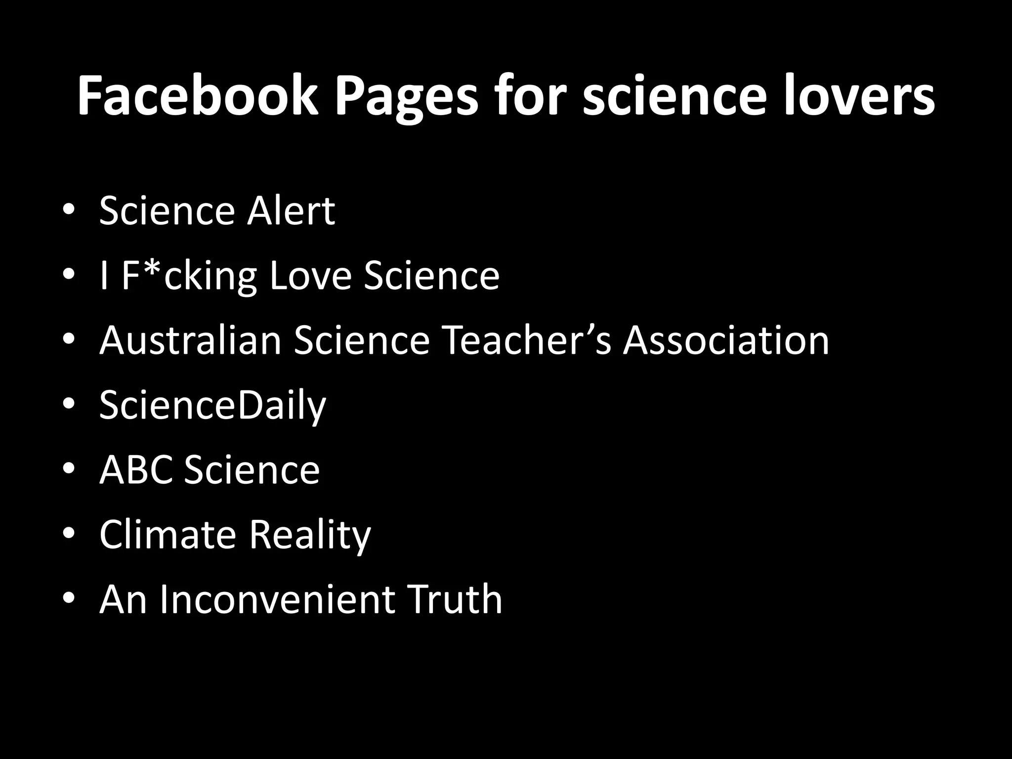 Facebook Pages for science lovers
• Science Alert
• I F*cking Love Science
• Australian Science Teacher’s Association
• ScienceDaily
• ABC Science
• Climate Reality
• An Inconvenient Truth
 