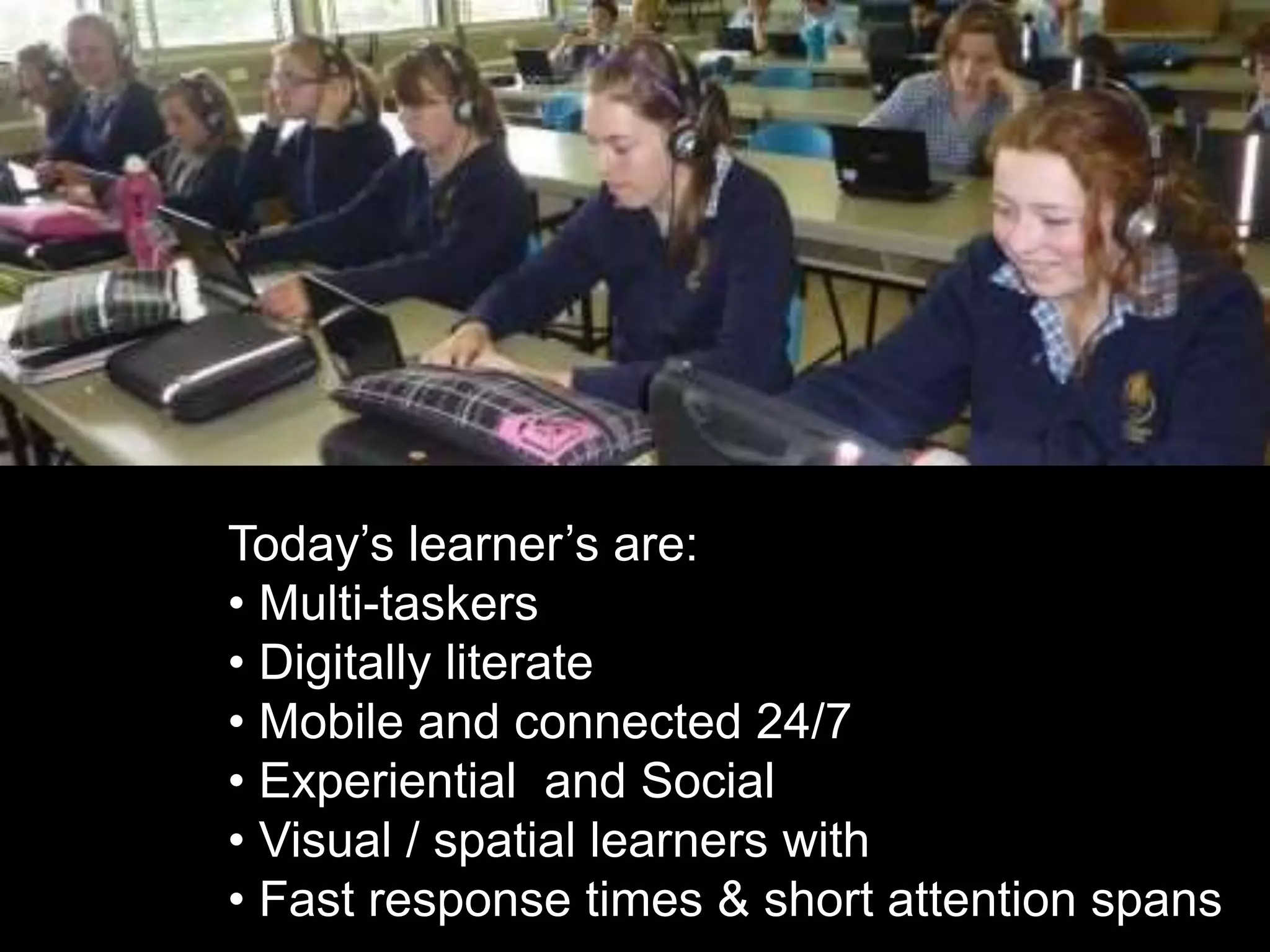 Today’s learner’s are:
• Multi-taskers
• Digitally literate
• Mobile and connected 24/7
• Experiential and Social
• Visual / spatial learners with
• Fast response times & short attention spans
 
