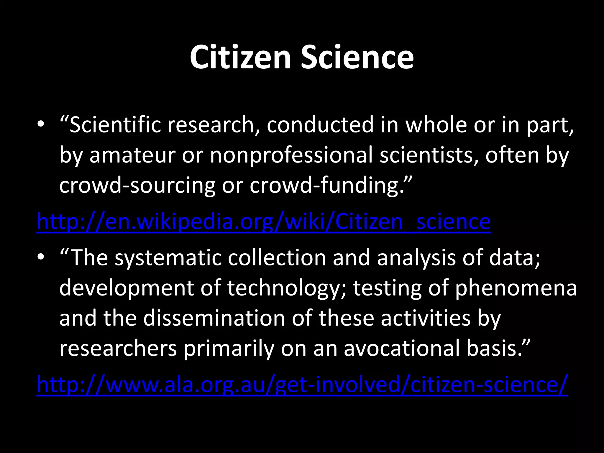 Citizen Science
• “Scientific research, conducted in whole or in part,
by amateur or nonprofessional scientists, often by
crowd-sourcing or crowd-funding.”
http://en.wikipedia.org/wiki/Citizen_science
• “The systematic collection and analysis of data;
development of technology; testing of phenomena
and the dissemination of these activities by
researchers primarily on an avocational basis.”
http://www.ala.org.au/get-involved/citizen-science/
 