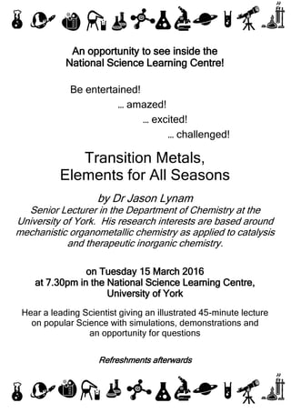 An opportunity to see inside the
National Science Learning Centre!
Be entertained!
… amazed!
… excited!
… challenged!
Transition Metals,
Elements for All Seasons
by Dr Jason Lynam
Senior Lecturer in the Department of Chemistry at the
University of York. His research interests are based around
mechanistic organometallic chemistry as applied to catalysis
and therapeutic inorganic chemistry.
on Tuesday 15 March 2016
at 7.30pm in the National Science Learning Centre,
University of York
Hear a leading Scientist giving an illustrated 45-minute lecture
on popular Science with simulations, demonstrations and
an opportunity for questions
Refreshments afterwards
 