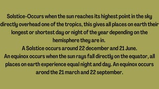 Solstice-Occurs when the sun reaches its highest point in the sky
directly overhead one of the tropics, this gives all places on earth their
longest or shortest day or night of the year depending on the
hemisphere they are in.
A Solstice occurs around 22 december and 21 June.
An equinox occurs when the sun rays fall directly on the equator, all
places on earth experience equal night and day. An equinox occurs
arond the 21 march and 22 september.
 