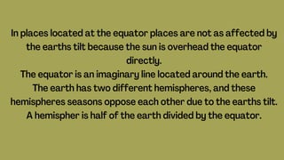 In places located at the equator places are not as affected by
the earths tilt because the sun is overhead the equator
directly.
The equator is an imaginary line located around the earth.
The earth has two different hemispheres, and these
hemispheres seasons oppose each other due to the earths tilt.
A hemispher is half of the earth divided by the equator.
 