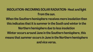 INSOLATION-INCOMING SOLAR RADIATION- Heat and light
from the sun.
When the Southern hemisphere receives more insolation then
this indicates that it is summer in the South and winter in the
Northern hemisphere due to less insolation
Winter occurs around June in the Southern hemisphere, this
means that summer occurs in June in the Northern hemisphere
and vice versa.
 