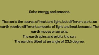 Solar energy and seasons.
The sun is the source of heat and light, but different parts on
earth receive different amounts of light and heat because; The
earth moves on an axis.
The earth spins and orbits the sun.
The earth is tilted at an angle of 23,5 degree.
 