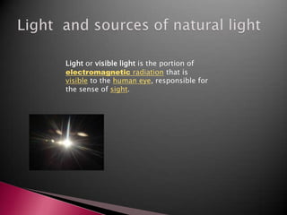 Light  and sources of natural light Light or visible light is the portion of electromagnetic radiation that is visible to the human eye, responsible for the sense of sight. 