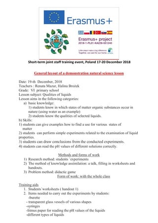 Short-term joint staff training event, Poland 17-20 December 2018
General layout of a demonstration natural science lesson
Date: 19-th December, 2018
Teachers : Renata Mazur, Halina Brożek
Grade: VI primary school
Lesson subject: Qualities of liquids
Lesson aims in the following categories:
a) basic knowledge:
1) students know in which states of matter organic substances occur in
nature (using water as an example)
2) students know the qualities of selected liquids.
b) Skills:
1) students can give examples how to find a use for various states of
matter
2) students can perform simple experiments related to the examination of liquid
properties.
3) students can draw conclusions from the conducted experiments.
4) students can read the pH values of different solutions correctly.
Methods and forms of work
1) Research method: students `experiments
2) The method of knowledge assimilation: a talk, filling in worksheets and
handouts.
3) Problem method: didactic game
Form of work: with the whole class
Training aids
1. Students`worksheets ( handout 1)
2. Items needed to carry out the experiments by students:
-burette
- transparent glass vessels of various shapes
-syringes
-litmus paper for reading the pH values of the liquids
-different types of liquids
 