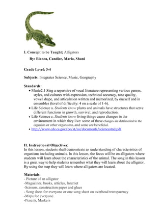 I. Concept to be Taught; Alligators
   By: Bianca, Candice, Maria, Shani

Grade Level: 3-4

Subjects: Integrates Science, Music, Geography

Standards:
    Music2.1 Sing a repertoire of vocal literature representing various genres,
     styles, and cultures with expression, technical accuracy, tone quality,
     vowel shape, and articulation written and memorized, by oneself and in
     ensembles (level of difficulty: 4 on a scale of 1-6).
    Life Science a. Students know plants and animals have structures that serve
     different functions in growth, survival, and reproduction.
    Life Science c. Students know living things cause changes in the
     environment in which they live: some of these changes are detrimental to the
      organism or other organisms, and some are beneficial.
     http://www.cde.ca.gov/be/st/ss/documents/sciencestnd.pdf




II. Instructional Objectives;
In this lesson, students shall demonstrate an understanding of characteristics of
organisms including animals. In this lesson, the focus will be on alligators where
students will learn about the characteristics of the animal. The song in this lesson
is a great way to help students remember what they will learn about the alligator.
By using the map they will learn where alligators are located.

Materials:
- Picture of an alligator
-Magazines, books, articles, Internet
-Scissors, construction paper and glues
- Song sheet for everyone or one song sheet on overhead transparency
-Maps for everyone
-Pencils, Markers
 