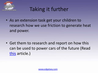 Taking it further
• As an extension task get your children to
research how we use friction to generate heat
and power.
• Get them to research and report on how this
can be used to power cars of the future (Read
this article.)
www.edgalaxy.com
 