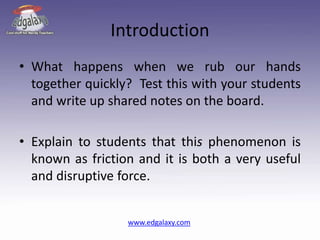 Introduction
• What happens when we rub our hands
together quickly? Test this with your students
and write up shared notes on the board.
• Explain to students that this phenomenon is
known as friction and it is both a very useful
and disruptive force.
www.edgalaxy.com
 