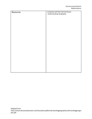 Science LessonPlan#1
Natalie Garner
AdaptedFrom:
http://school.discoveryeducation.com/lessonplans/pdf/understandinggeography/understandinggreogra
phy.pdf
Resources -Computerwiththe InternetAccess
- Understanding:Geography
 