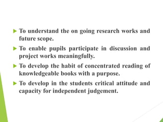  To understand the on going research works and
future scope.
 To enable pupils participate in discussion and
project works meaningfully.
 To develop the habit of concentrated reading of
knowledgeable books with a purpose.
 To develop in the students critical attitude and
capacity for independent judgement.
 