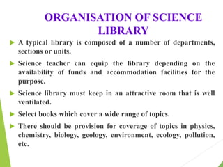 ORGANISATION OF SCIENCE
LIBRARY
 A typical library is composed of a number of departments,
sections or units.
 Science teacher can equip the library depending on the
availability of funds and accommodation facilities for the
purpose.
 Science library must keep in an attractive room that is well
ventilated.
 Select books which cover a wide range of topics.
 There should be provision for coverage of topics in physics,
chemistry, biology, geology, environment, ecology, pollution,
etc.
 