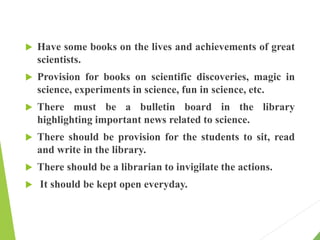  Have some books on the lives and achievements of great
scientists.
 Provision for books on scientific discoveries, magic in
science, experiments in science, fun in science, etc.
 There must be a bulletin board in the library
highlighting important news related to science.
 There should be provision for the students to sit, read
and write in the library.
 There should be a librarian to invigilate the actions.
 It should be kept open everyday.
 