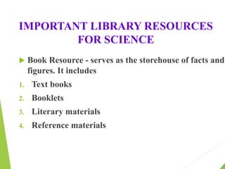 IMPORTANT LIBRARY RESOURCES
FOR SCIENCE
 Book Resource - serves as the storehouse of facts and
figures. It includes
1. Text books
2. Booklets
3. Literary materials
4. Reference materials
 
