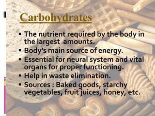 Carbohydrates
 The nutrient required by the body in
the largest amounts.
 Body’s main source of energy.
 Essential for neural system and vital
organs for proper functioning.
 Help in waste elimination.
 Sources : Baked goods, starchy
vegetables, fruit juices, honey, etc.
 